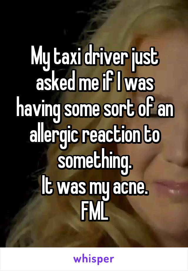 My taxi driver just asked me if I was having some sort of an allergic reaction to something.
It was my acne.
FML