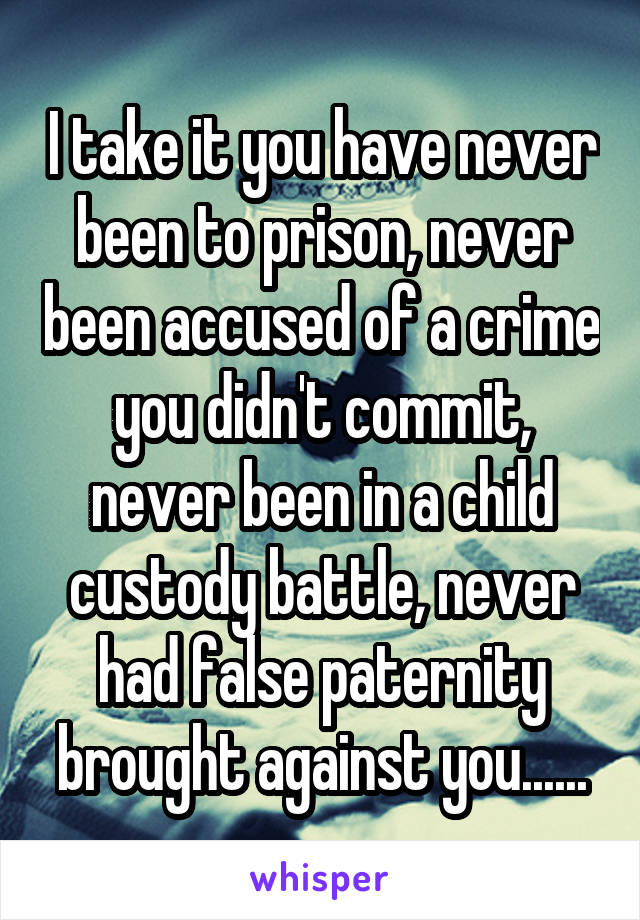 I take it you have never been to prison, never been accused of a crime you didn't commit, never been in a child custody battle, never had false paternity brought against you......