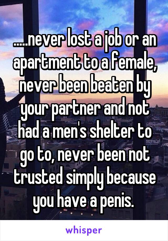 .....never lost a job or an apartment to a female, never been beaten by your partner and not had a men's shelter to go to, never been not trusted simply because you have a penis. 