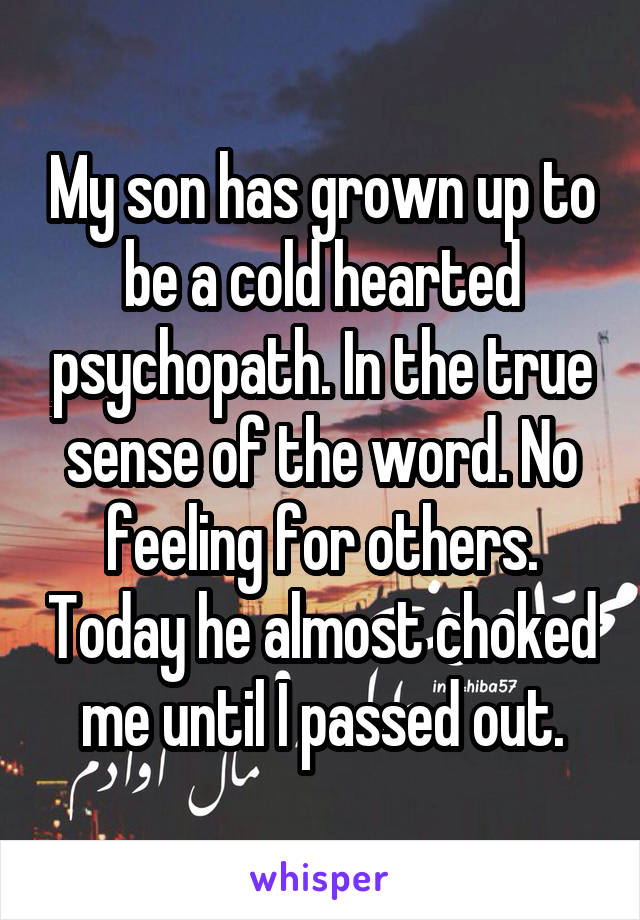 My son has grown up to be a cold hearted psychopath. In the true sense of the word. No feeling for others. Today he almost choked me until I passed out.