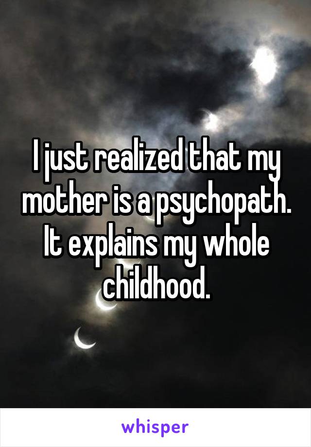 I just realized that my mother is a psychopath. It explains my whole childhood.