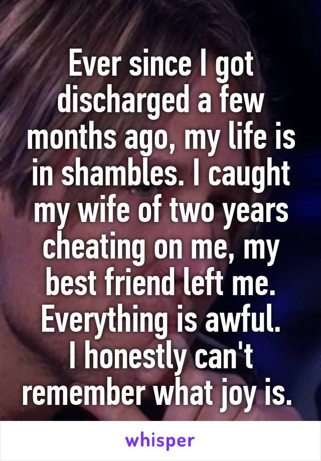 Ever since I got discharged a few months ago, my life is in shambles. I caught my wife of two years cheating on me, my best friend left me. Everything is awful.
I honestly can't remember what joy is. 