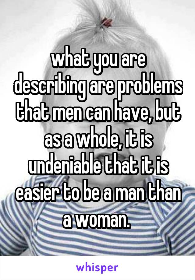 what you are describing are problems that men can have, but as a whole, it is undeniable that it is easier to be a man than a woman. 