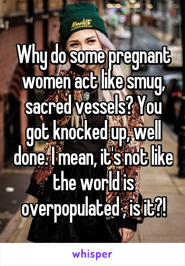 Why do some pregnant women act like smug, sacred vessels? You got knocked up, well done. I mean, it's not like the world is overpopulated , is it?!