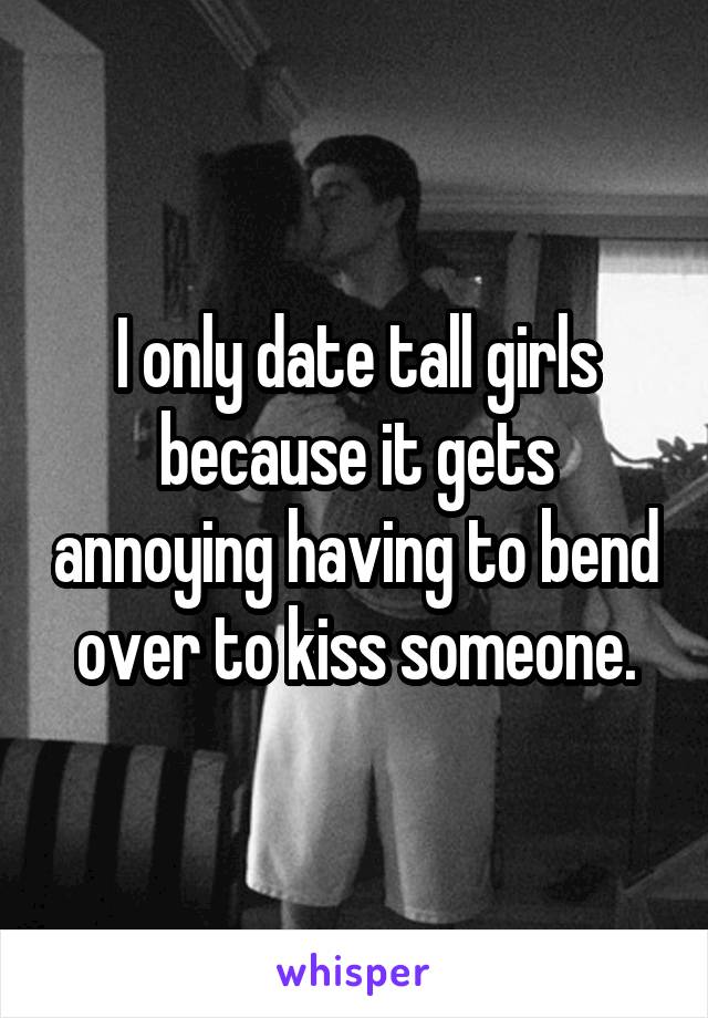 I only date tall girls because it gets annoying having to bend over to kiss someone.