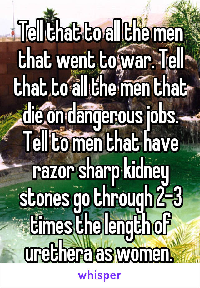 Tell that to all the men that went to war. Tell that to all the men that die on dangerous jobs. Tell to men that have razor sharp kidney stones go through 2-3 times the length of urethera as women. 