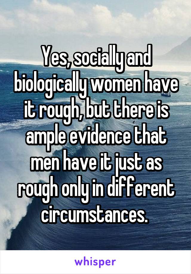 Yes, socially and biologically women have it rough, but there is ample evidence that men have it just as rough only in different circumstances. 