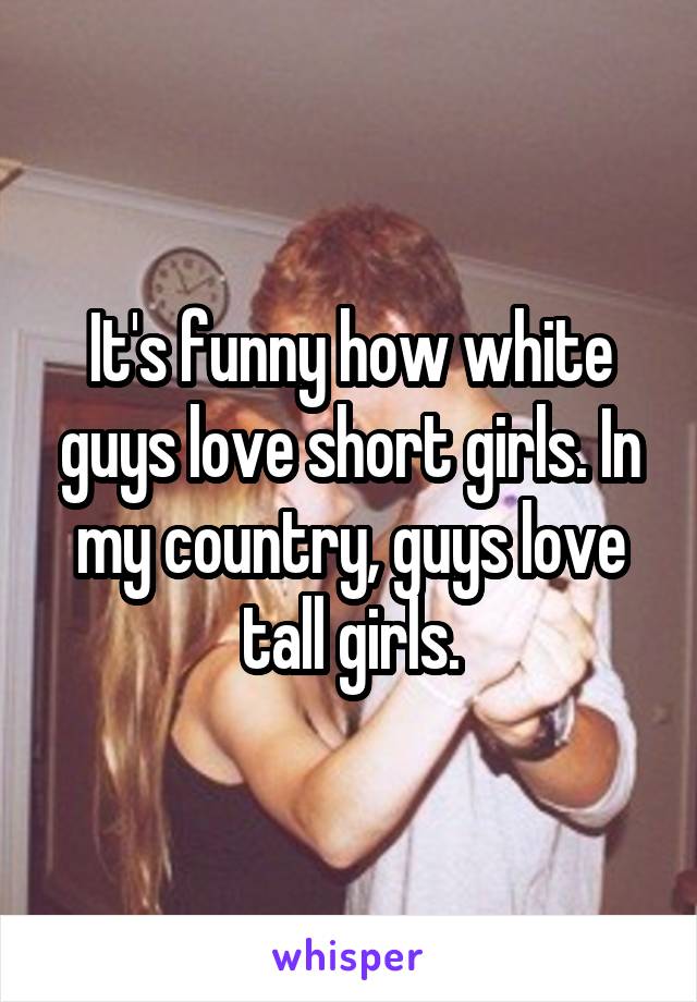 It's funny how white guys love short girls. In my country, guys love tall girls.