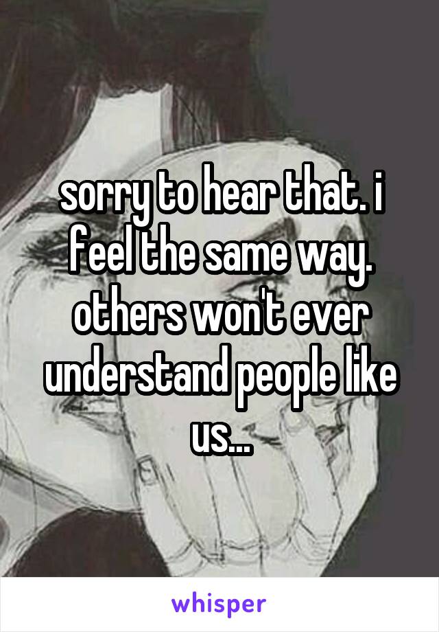 sorry to hear that. i feel the same way. others won't ever understand people like us...