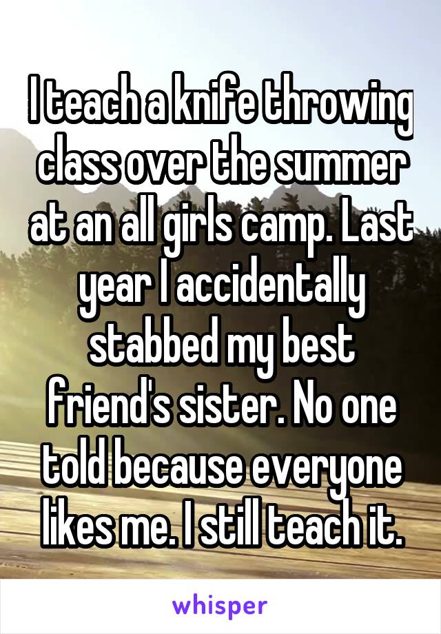 I teach a knife throwing class over the summer at an all girls camp. Last year I accidentally stabbed my best friend's sister. No one told because everyone likes me. I still teach it.