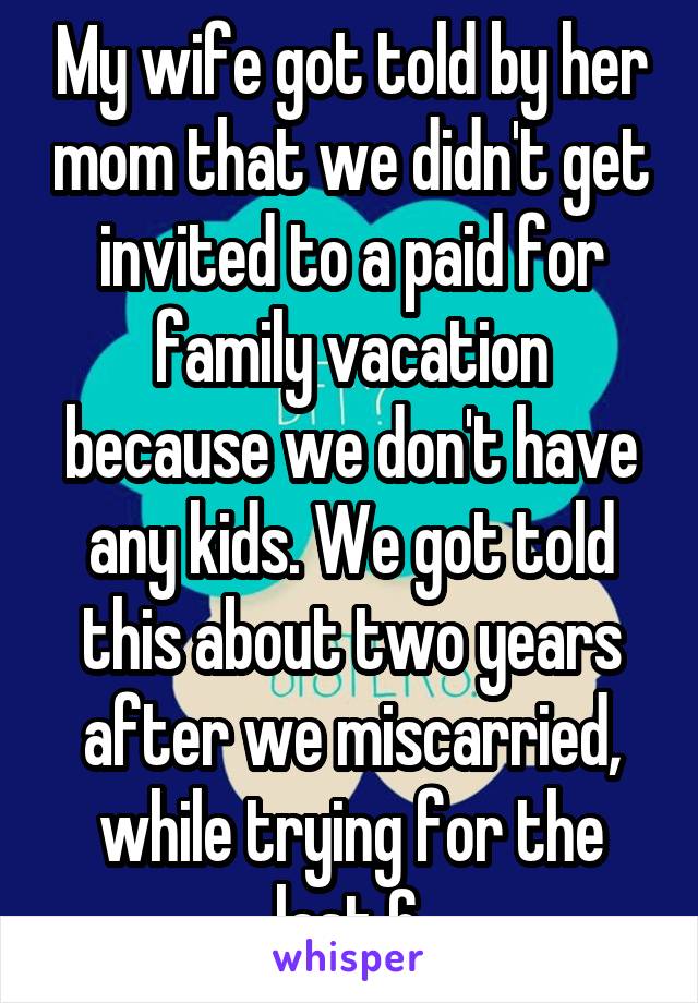 My wife got told by her mom that we didn't get invited to a paid for family vacation because we don't have any kids. We got told this about two years after we miscarried, while trying for the last 6.