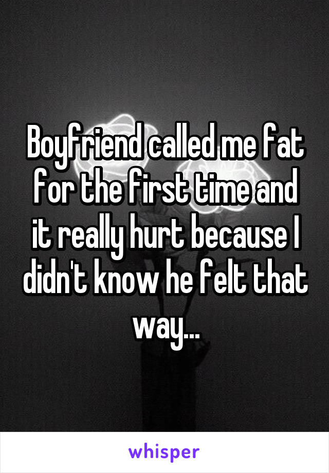 Boyfriend called me fat for the first time and it really hurt because I didn't know he felt that way...