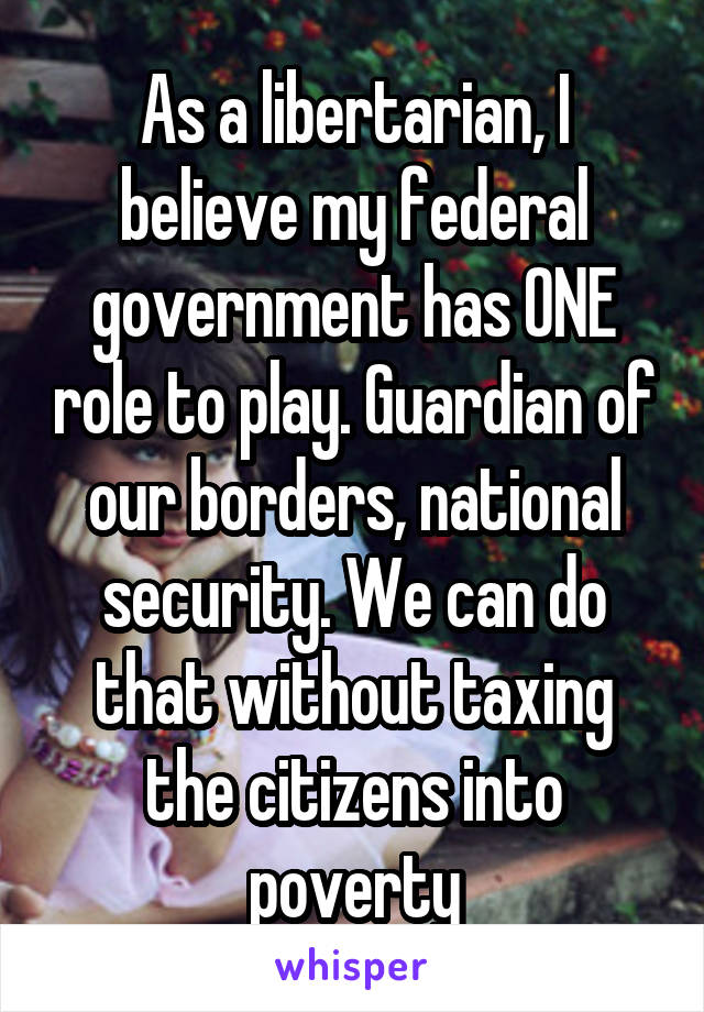 As a libertarian, I believe my federal government has ONE role to play. Guardian of our borders, national security. We can do that without taxing the citizens into poverty