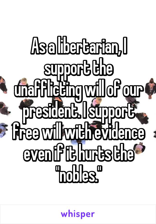 As a libertarian, I support the unafflicting will of our president. I support free will with evidence even if it hurts the "nobles."