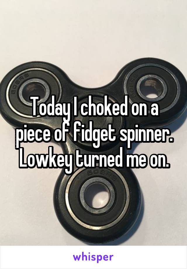 Today I choked on a piece of fidget spinner. Lowkey turned me on.