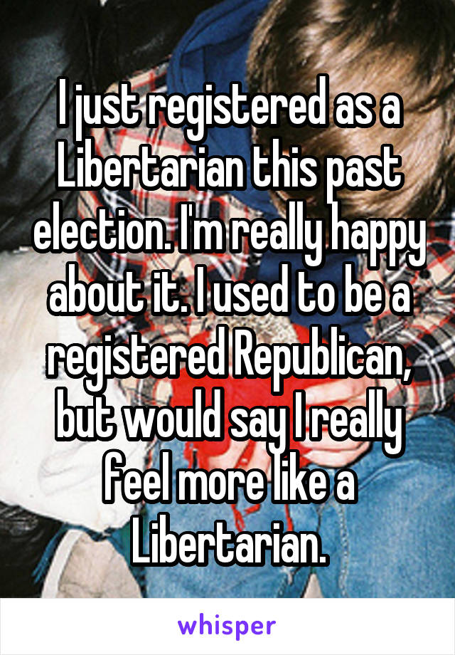 I just registered as a Libertarian this past election. I'm really happy about it. I used to be a registered Republican, but would say I really feel more like a Libertarian.