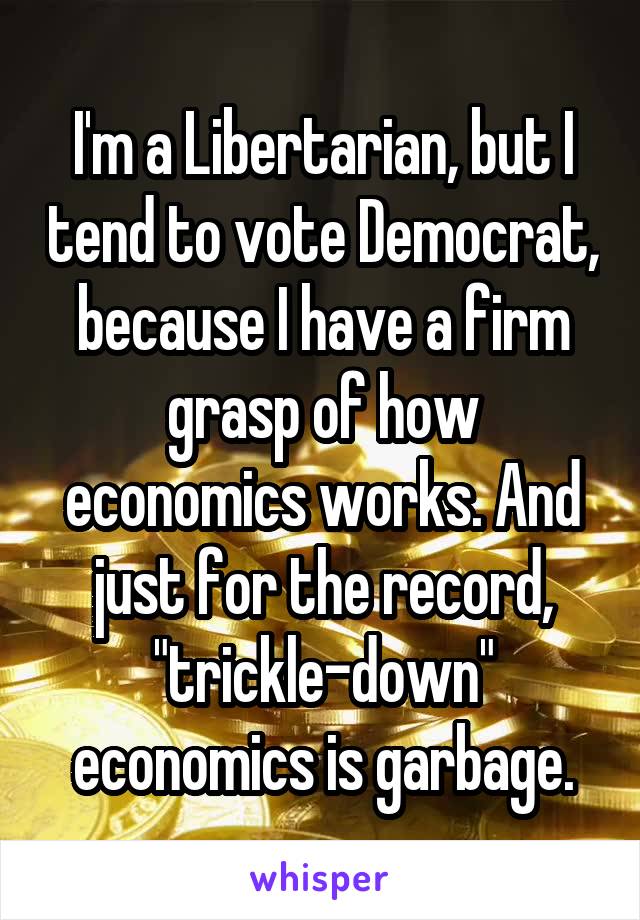 I'm a Libertarian, but I tend to vote Democrat, because I have a firm grasp of how economics works. And just for the record, "trickle-down" economics is garbage.
