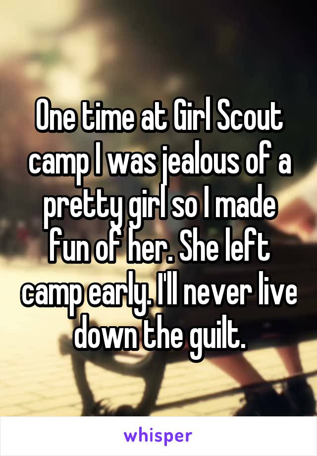 One time at Girl Scout camp I was jealous of a pretty girl so I made fun of her. She left camp early. I'll never live down the guilt.
