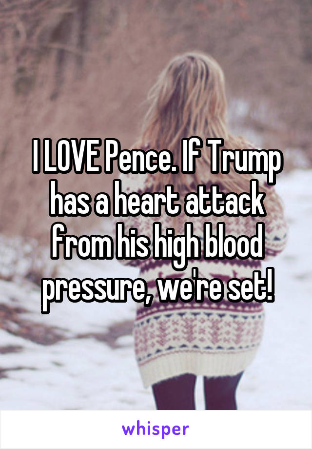 I LOVE Pence. If Trump has a heart attack from his high blood pressure, we're set!