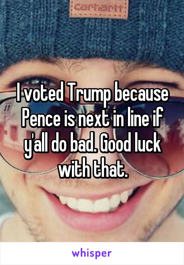 I voted Trump because Pence is next in line if y'all do bad. Good luck with that.