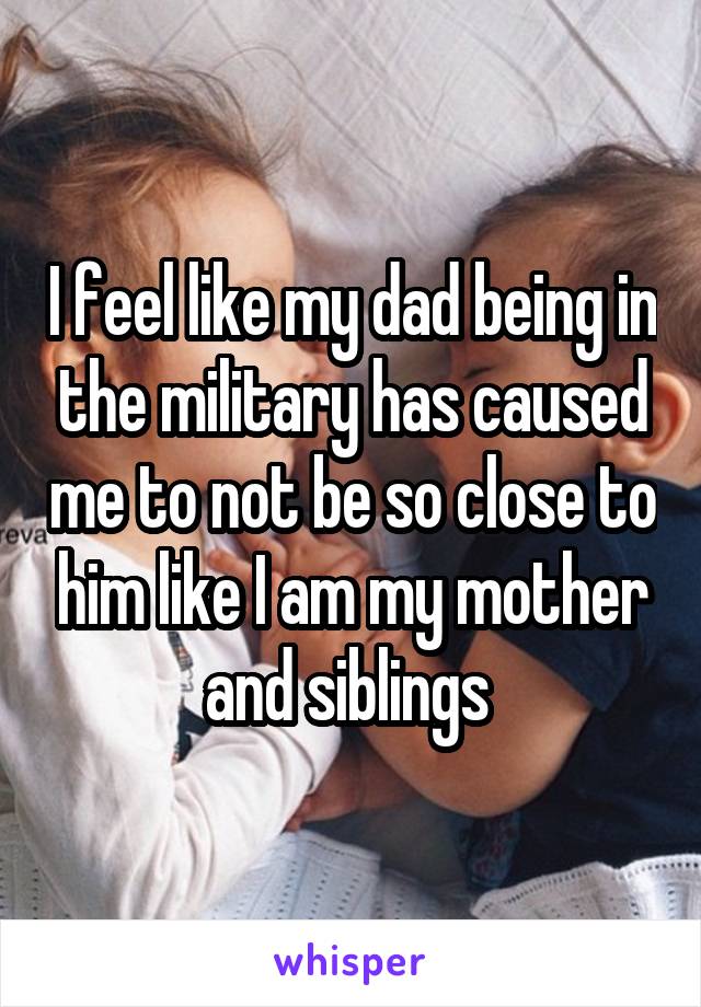 I feel like my dad being in the military has caused me to not be so close to him like I am my mother and siblings 
