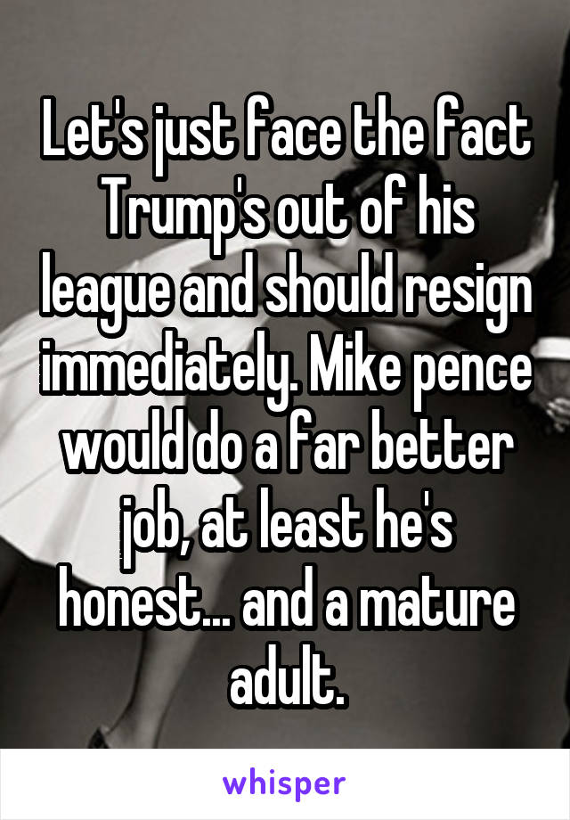 Let's just face the fact Trump's out of his league and should resign immediately. Mike pence would do a far better job, at least he's honest... and a mature adult.