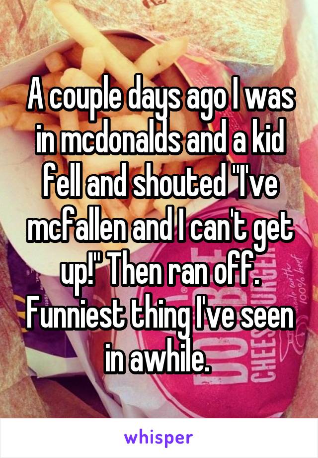 A couple days ago I was in mcdonalds and a kid fell and shouted "I've mcfallen and I can't get up!" Then ran off. Funniest thing I've seen in awhile. 