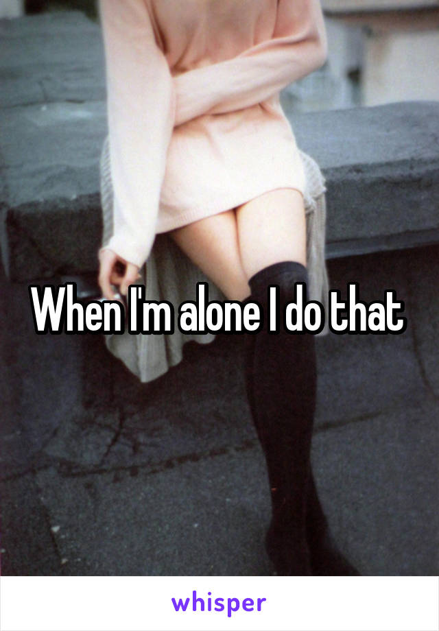 When I'm alone I do that 