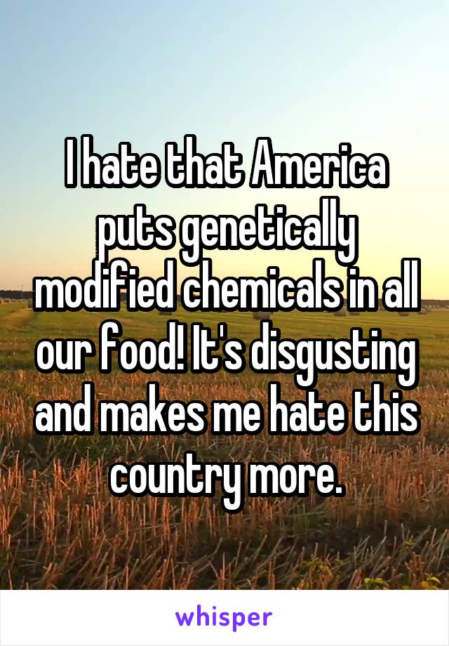 I hate that America puts genetically modified chemicals in all our food! It's disgusting and makes me hate this country more.