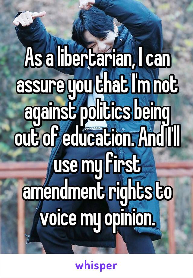 As a libertarian, I can assure you that I'm not against politics being out of education. And I'll use my first amendment rights to voice my opinion.