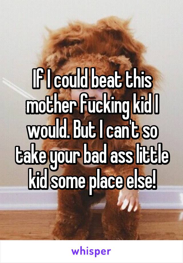 If I could beat this mother fucking kid I would. But I can't so take your bad ass little kid some place else!
