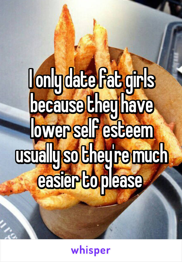 I only date fat girls because they have lower self esteem usually so they're much easier to please 