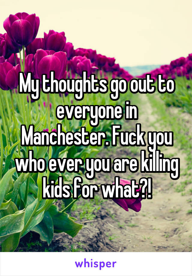 My thoughts go out to everyone in Manchester. Fuck you who ever you are killing kids for what?!