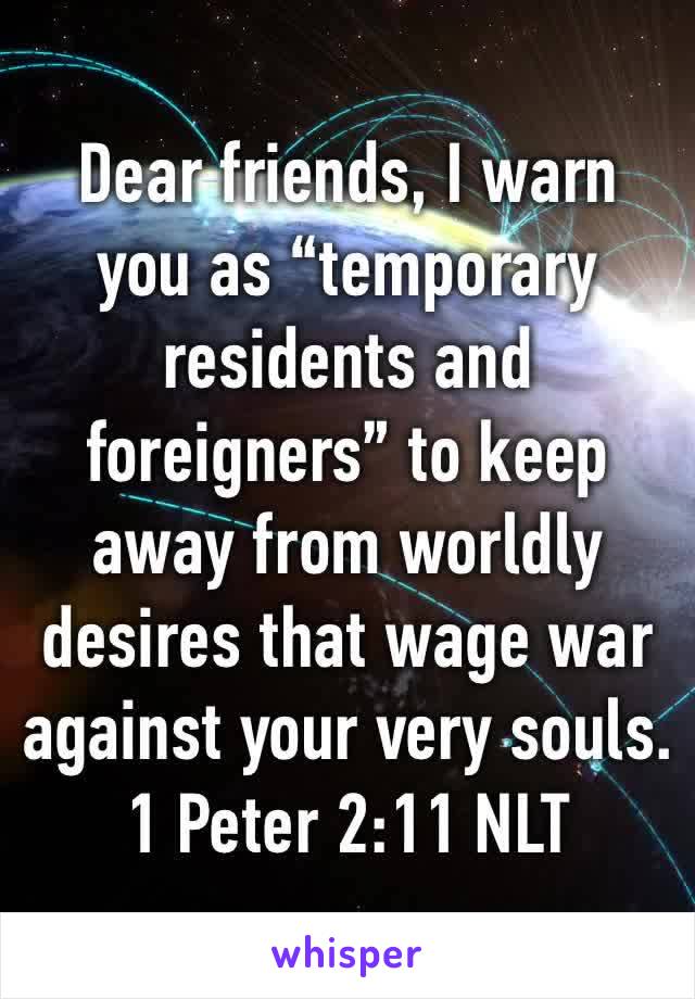 Dear friends, I warn you as “temporary residents and foreigners” to keep away from worldly desires that wage war against your very souls.
1 Peter 2:11 NLT
