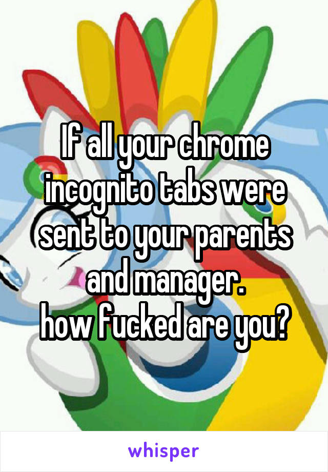 If all your chrome incognito tabs were sent to your parents and manager.
how fucked are you?