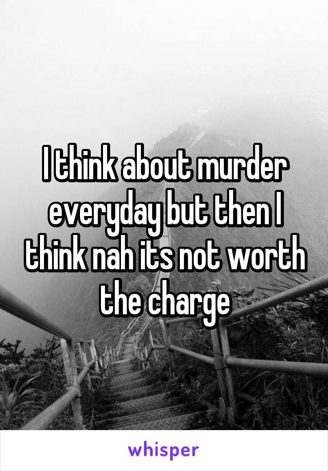 I think about murder everyday but then I think nah its not worth the charge