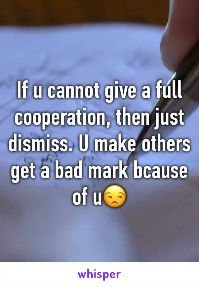 If u cannot give a full cooperation, then just dismiss. U make others get a bad mark bcause of u😒