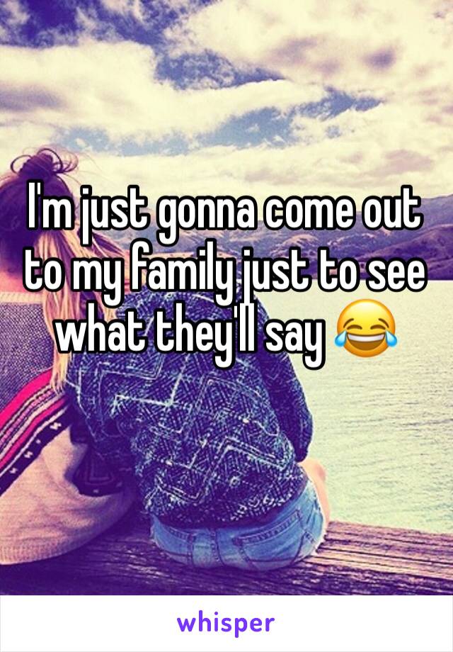 I'm just gonna come out to my family just to see what they'll say 😂