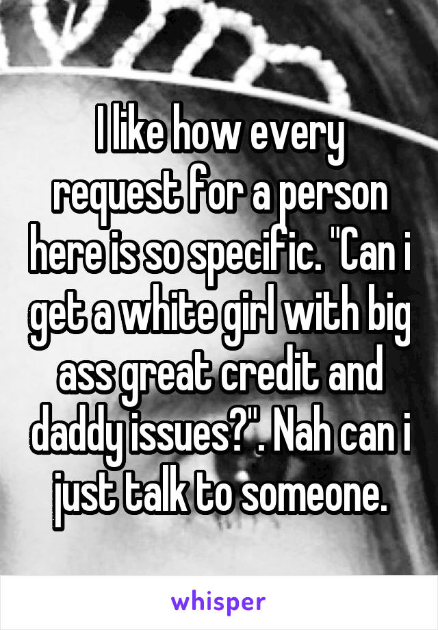 I like how every request for a person here is so specific. "Can i get a white girl with big ass great credit and daddy issues?". Nah can i just talk to someone.