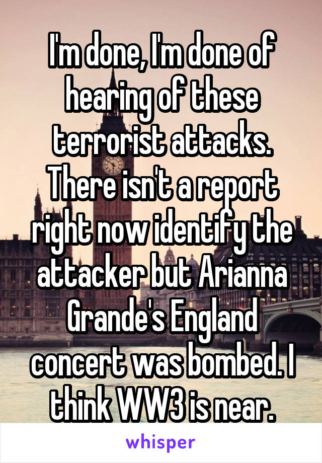I'm done, I'm done of hearing of these terrorist attacks. There isn't a report right now identify the attacker but Arianna Grande's England concert was bombed. I think WW3 is near.