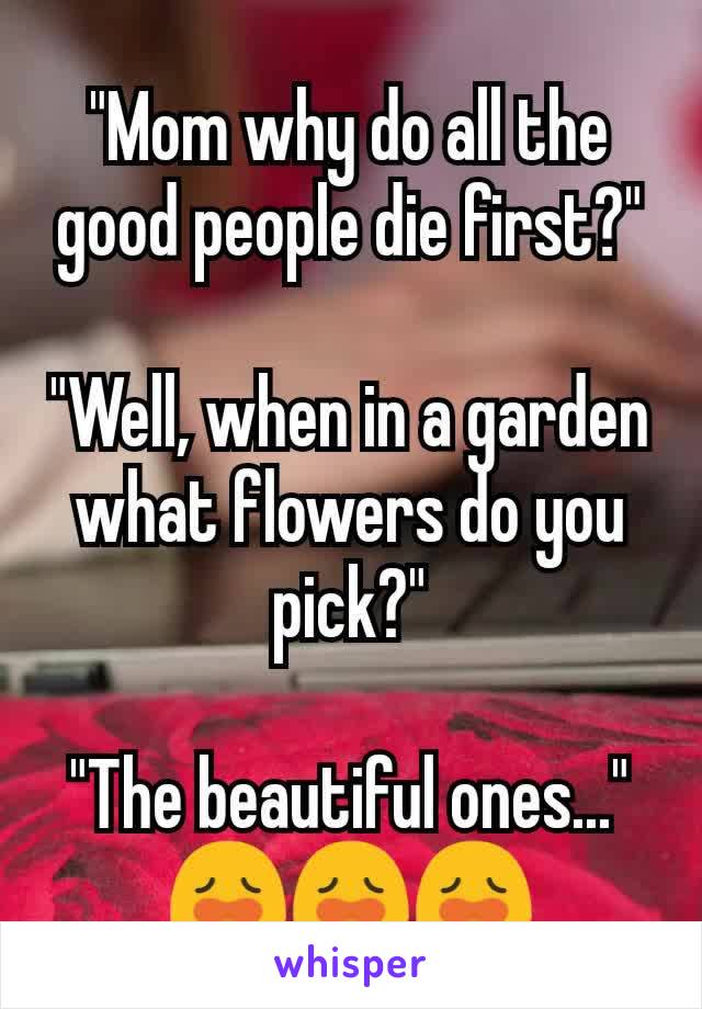 "Mom why do all the good people die first?"

"Well, when in a garden what flowers do you pick?"

"The beautiful ones..."
😩😩😩