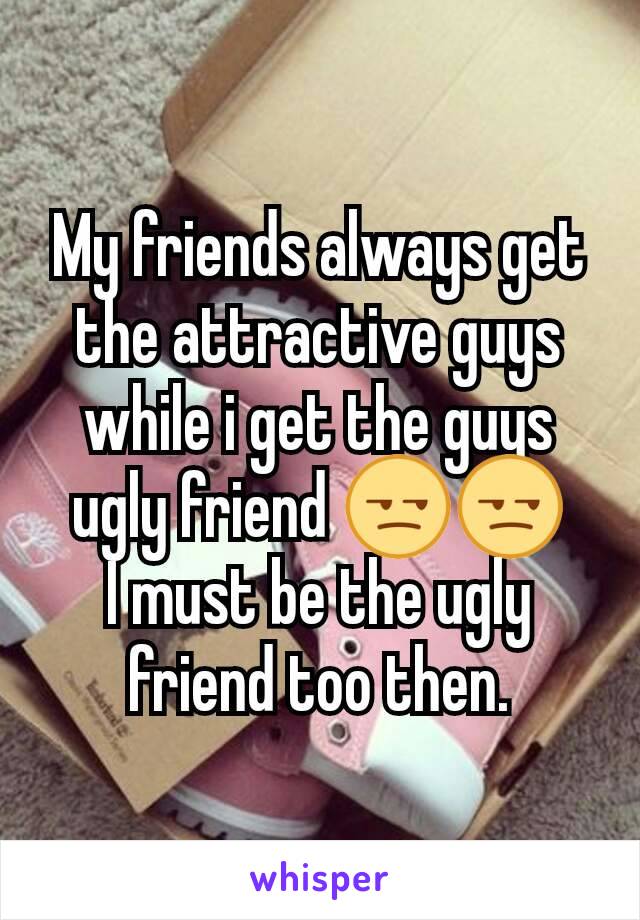 My friends always get the attractive guys while i get the guys ugly friend 😒😒
I must be the ugly friend too then.