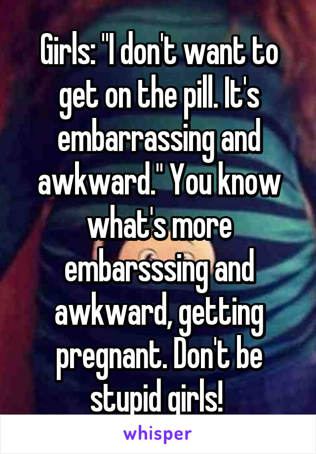 Girls: "I don't want to get on the pill. It's embarrassing and awkward." You know what's more embarsssing and awkward, getting pregnant. Don't be stupid girls! 