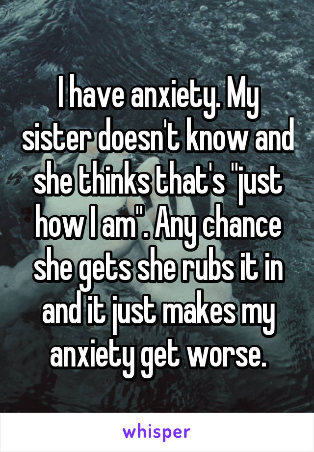 I have anxiety. My sister doesn't know and she thinks that's "just how I am". Any chance she gets she rubs it in and it just makes my anxiety get worse.