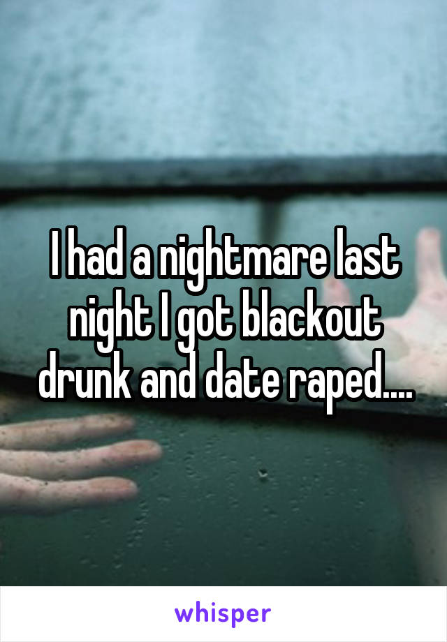I had a nightmare last night I got blackout drunk and date raped....
