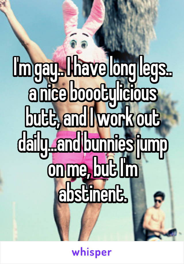 I'm gay.. I have long legs.. a nice boootylicious butt, and I work out daily...and bunnies jump on me, but I'm abstinent.