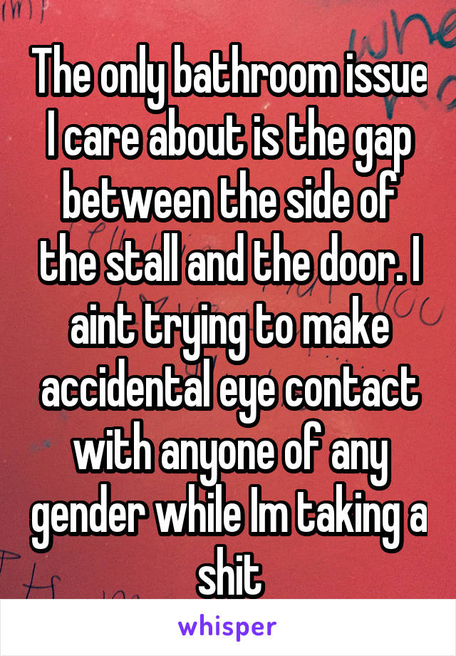 The only bathroom issue I care about is the gap between the side of the stall and the door. I aint trying to make accidental eye contact with anyone of any gender while Im taking a shit