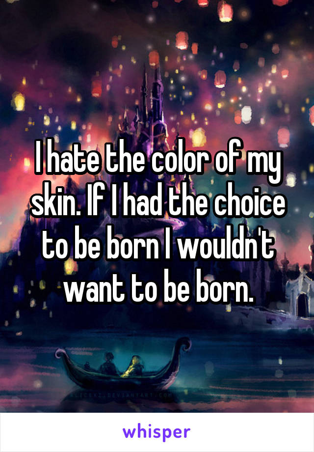 I hate the color of my skin. If I had the choice to be born I wouldn't want to be born.