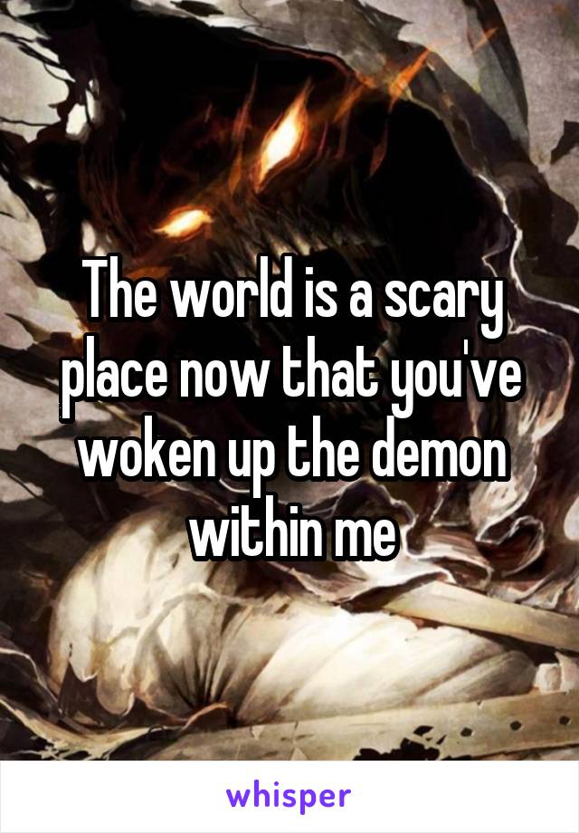 The world is a scary place now that you've woken up the demon within me