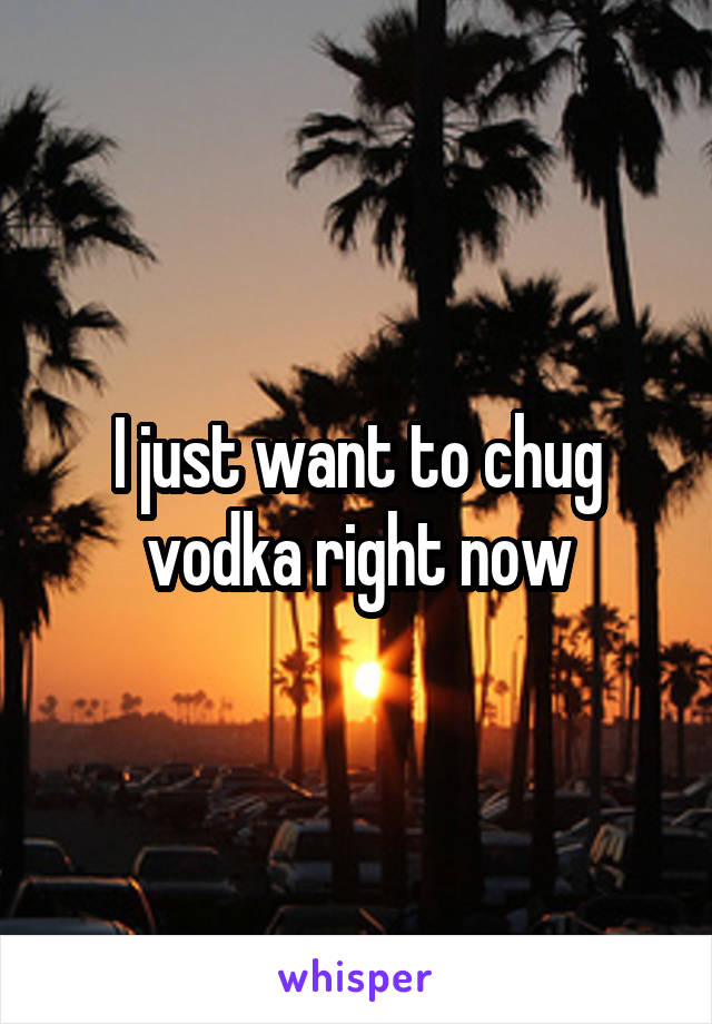 I just want to chug vodka right now